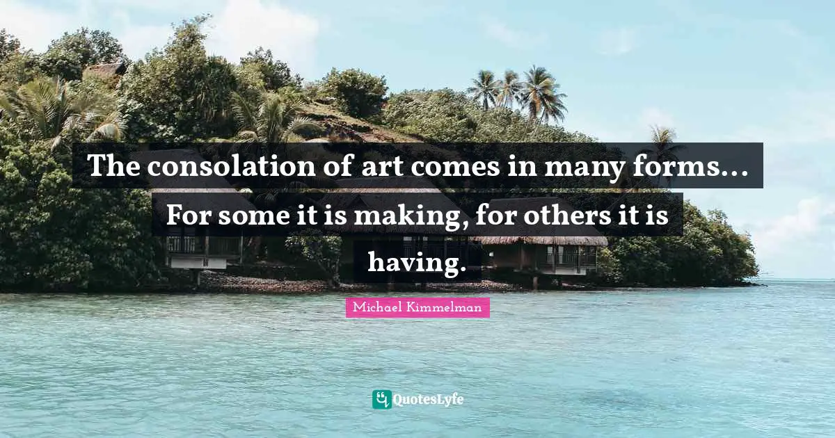 The consolation of art comes in many forms... For some it is making, for others it is having.