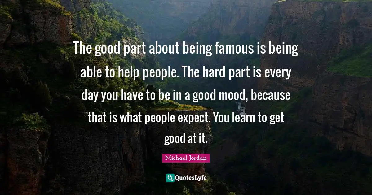 The good part about being famous is being able to help people. The hard part is every day you have to be in a good mood, because that is what people expect. You learn to get good at it.