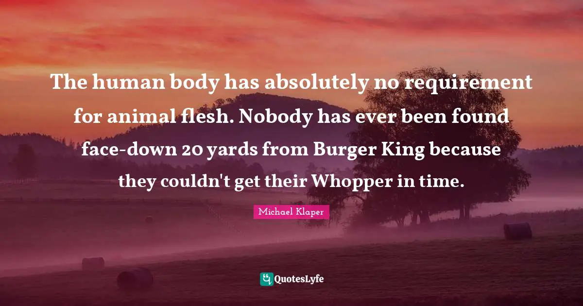 The human body has absolutely no requirement for animal flesh. Nobody has ever been found face-down 20 yards from Burger King because they couldn't get their Whopper in time.