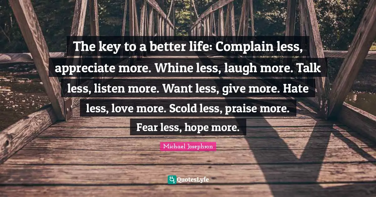 Praise Quotes: "The key to a better life: Complain less, appreciate more. Whine less, laugh more. Talk less, listen more. Want less, give more. Hate less, love more. Scold less, praise more. Fear less, hope more."