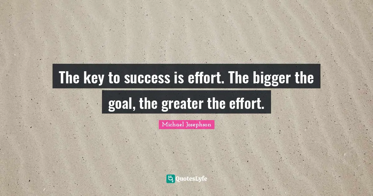 The key to success is effort. The bigger the goal, the greater the effort.