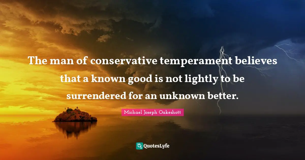 The man of conservative temperament believes that a known good is not lightly to be surrendered for an unknown better.