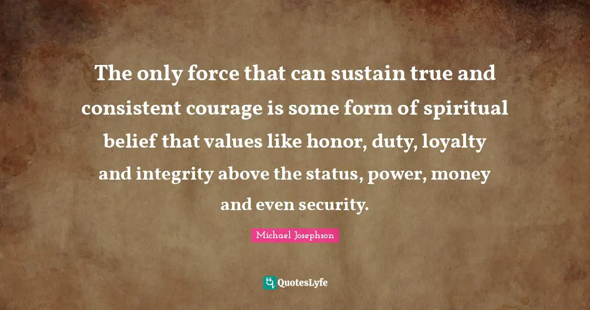 The only force that can sustain true and consistent courage is some form of spiritual belief that values like honor, duty, loyalty and integrity above the status, power, money and even security.