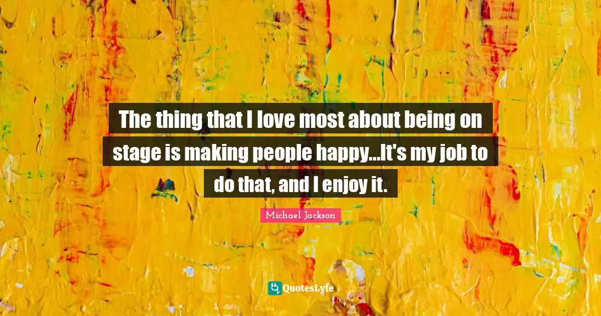 The thing that I love most about being on stage is making people happy...It's my job to do that, and I enjoy it.