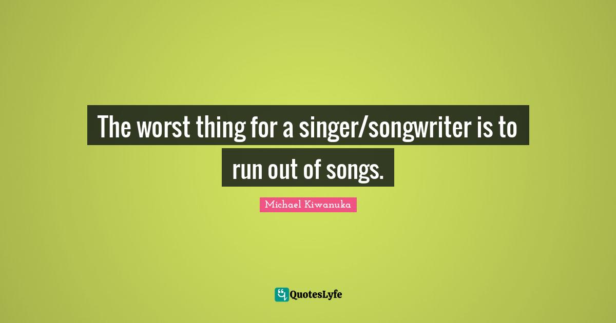 The worst thing for a singer/songwriter is to run out of songs.