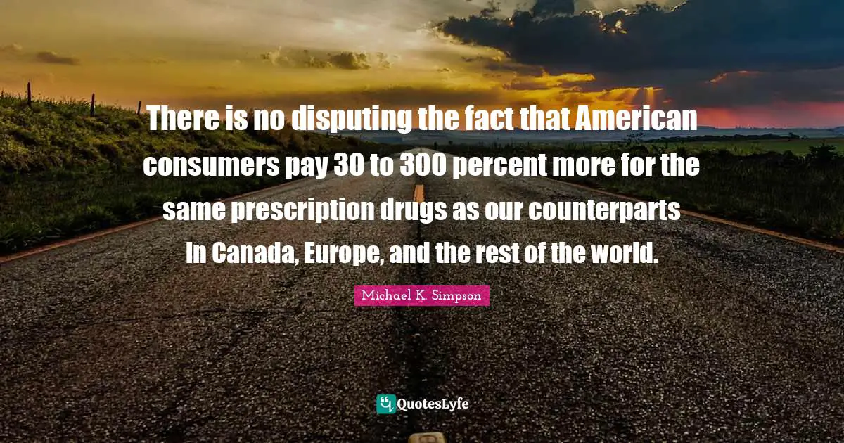 There is no disputing the fact that American consumers pay 30 to 300 percent more for the same prescription drugs as our counterparts in Canada, Europe, and the rest of the world.