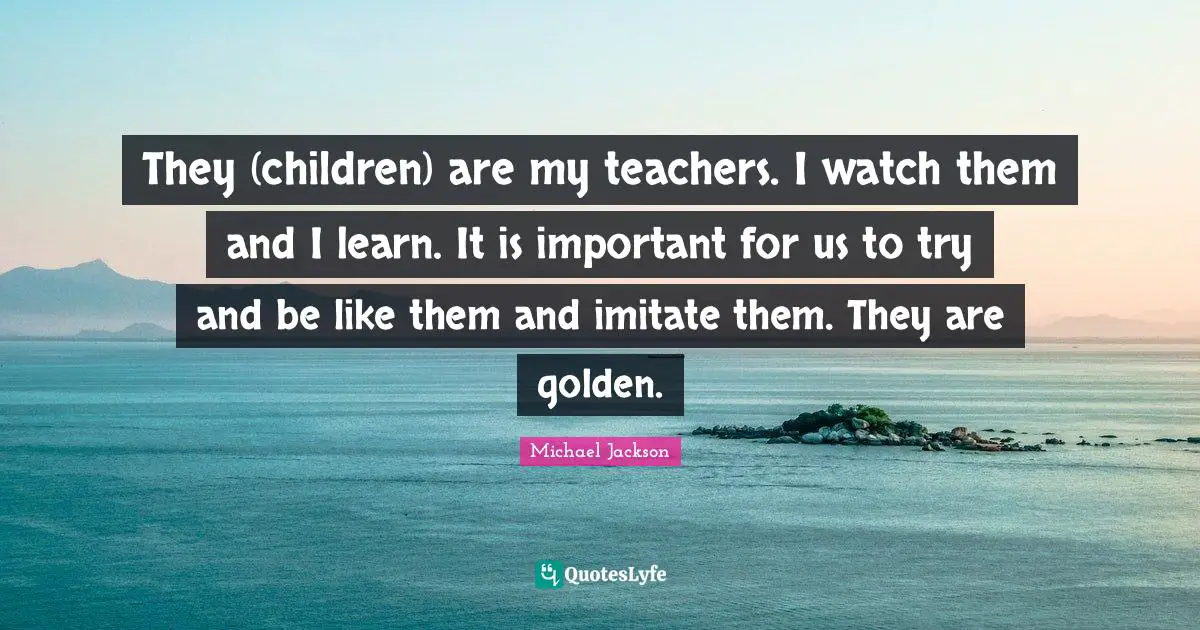 They (children) are my teachers. I watch them and I learn. It is important for us to try and be like them and imitate them. They are golden.