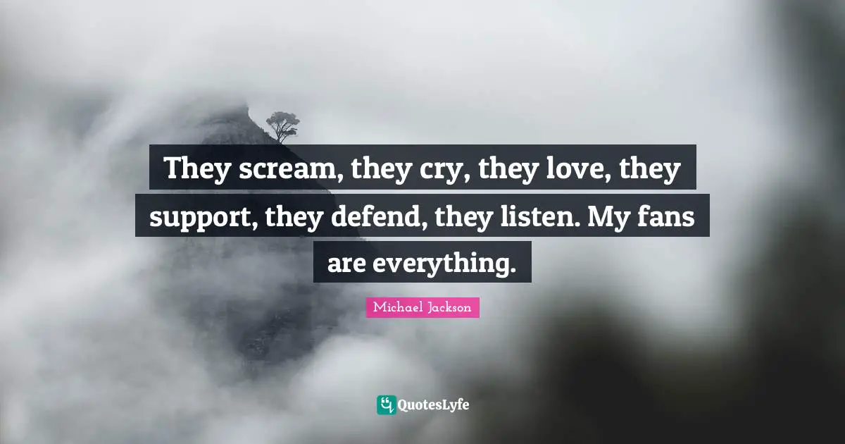 They scream, they cry, they love, they support, they defend, they listen. My fans are everything.