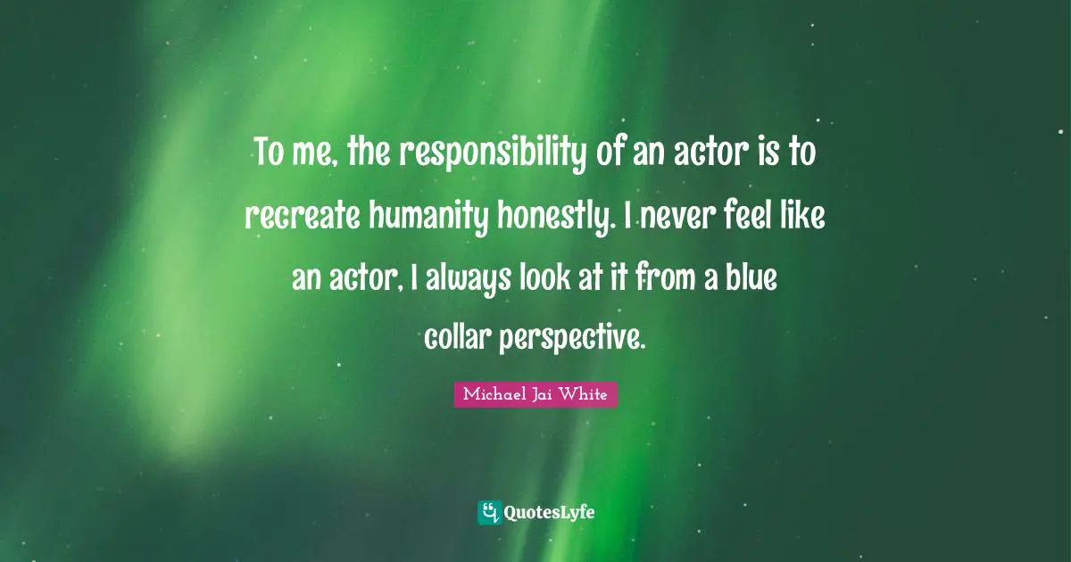 To me, the responsibility of an actor is to recreate humanity honestly. I never feel like an actor, I always look at it from a blue collar perspective.