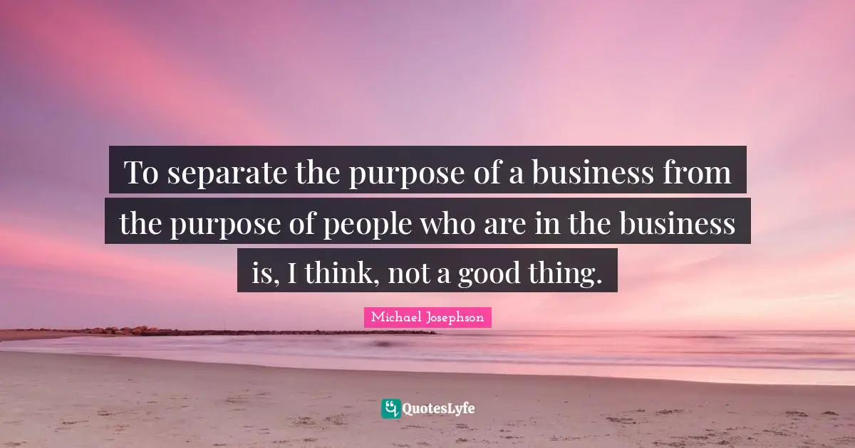 To separate the purpose of a business from the purpose of people who are in the business is, I think, not a good thing.