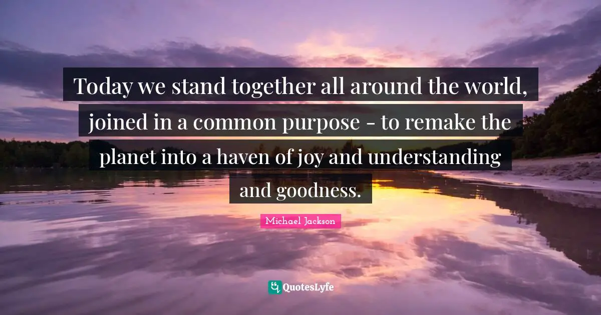 Today we stand together all around the world, joined in a common purpose - to remake the planet into a haven of joy and understanding and goodness.