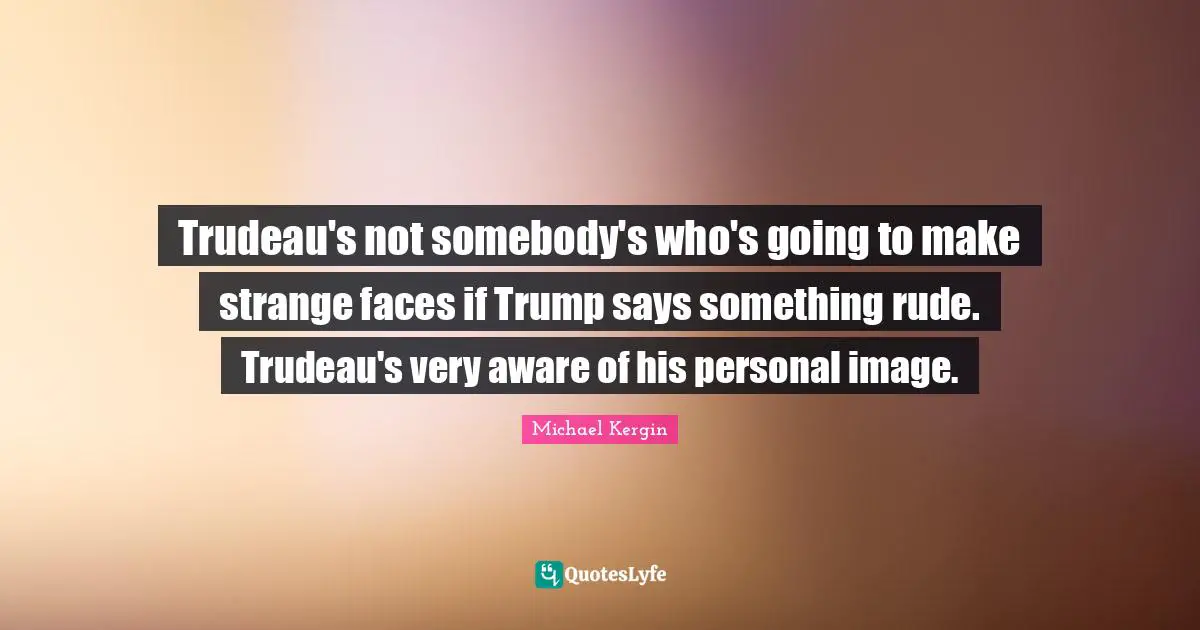 Trudeau's not somebody's who's going to make strange faces if Trump says something rude. Trudeau's very aware of his personal image.