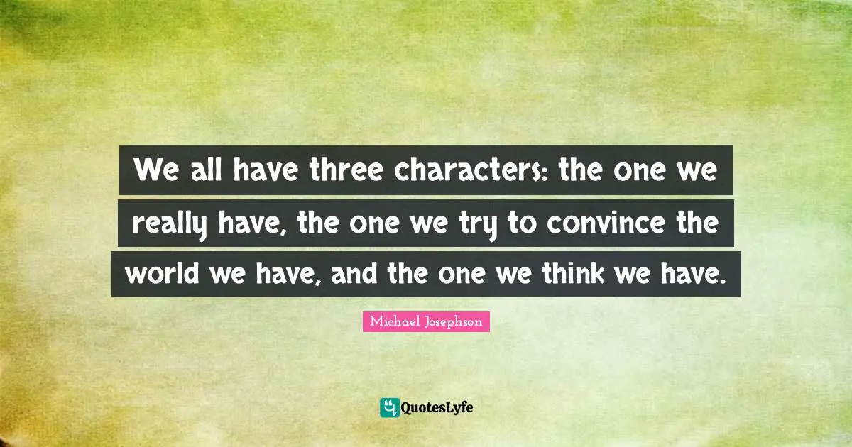 We all have three characters: the one we really have, the one we try to convince the world we have, and the one we think we have.
