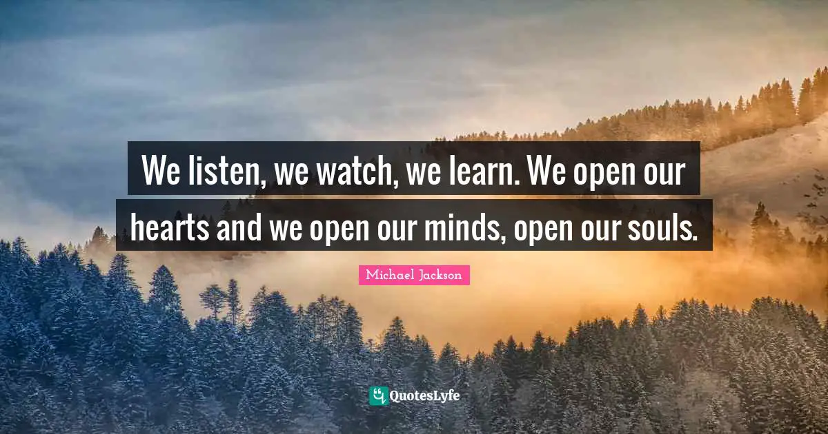We listen, we watch, we learn. We open our hearts and we open our minds, open our souls.
