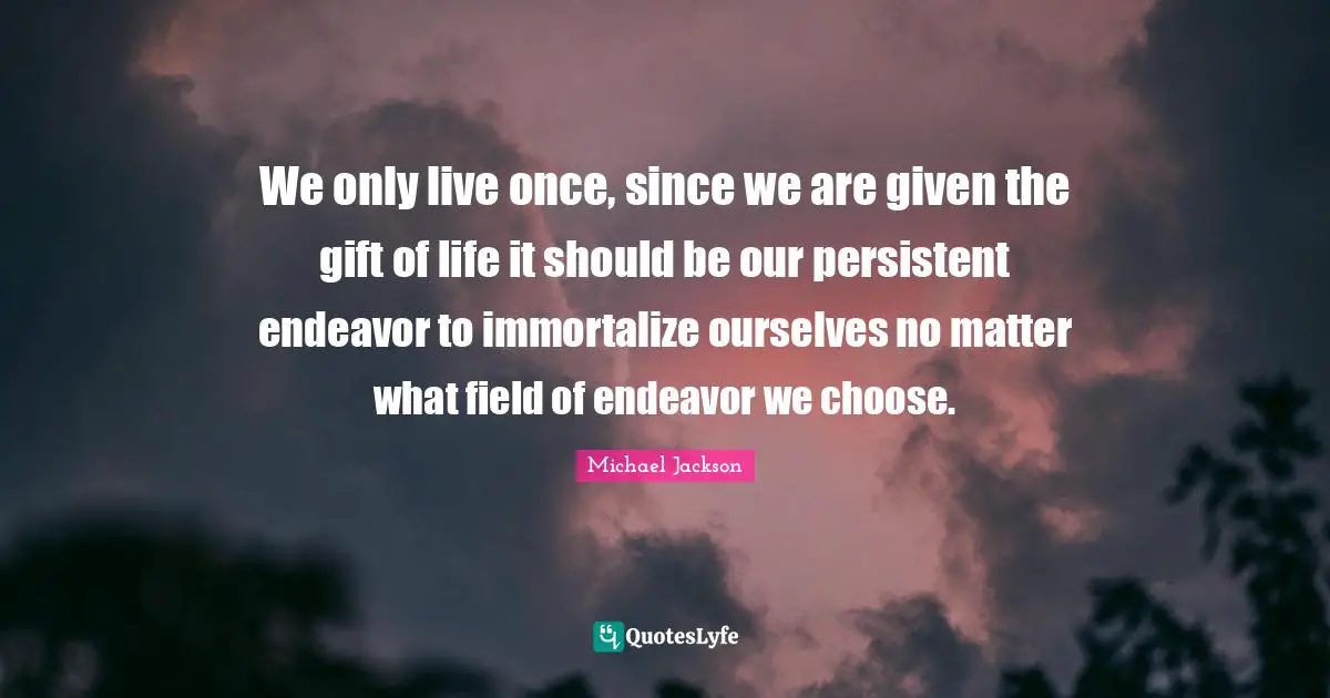 We only live once, since we are given the gift of life it should be our persistent endeavor to immortalize ourselves no matter what field of endeavor we choose.