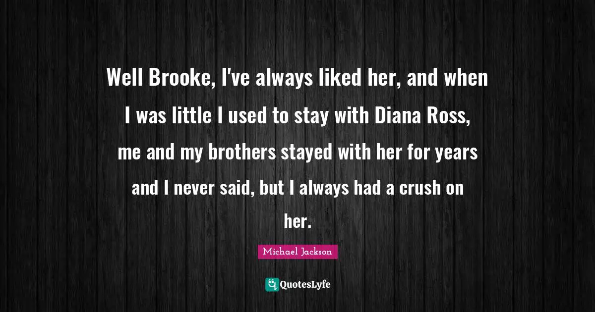 Well Brooke, I've always liked her, and when I was little I used to stay with Diana Ross, me and my brothers stayed with her for years and I never said, but I always had a crush on her.