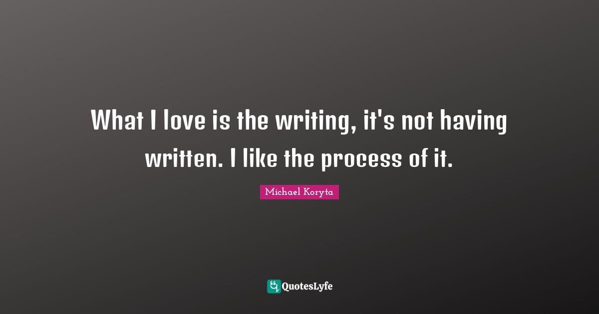 What I love is the writing, it's not having written. I like the process of it.