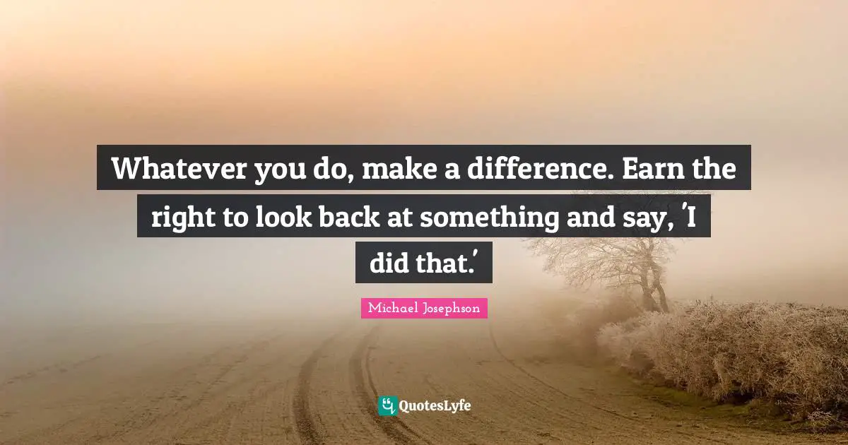 Whatever you do, make a difference. Earn the right to look back at something and say, 'I did that.'
