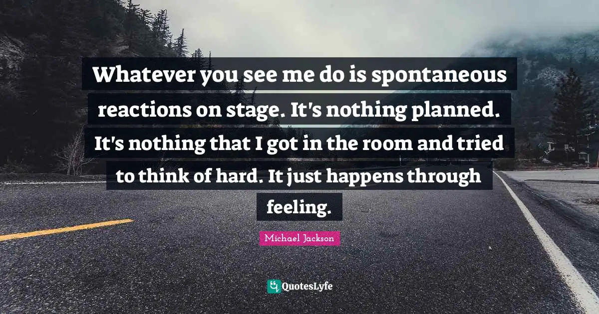 Whatever you see me do is spontaneous reactions on stage. It's nothing planned. It's nothing that I got in the room and tried to think of hard. It just happens through feeling.