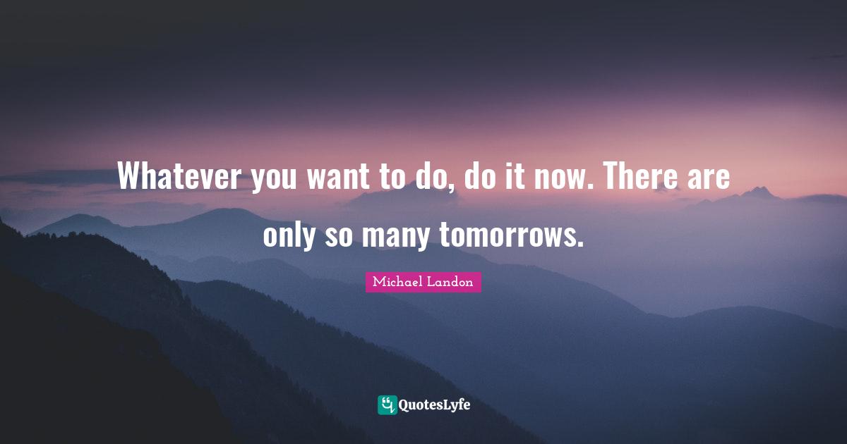 Whatever you want to do, do it now. There are only so many tomorrows.