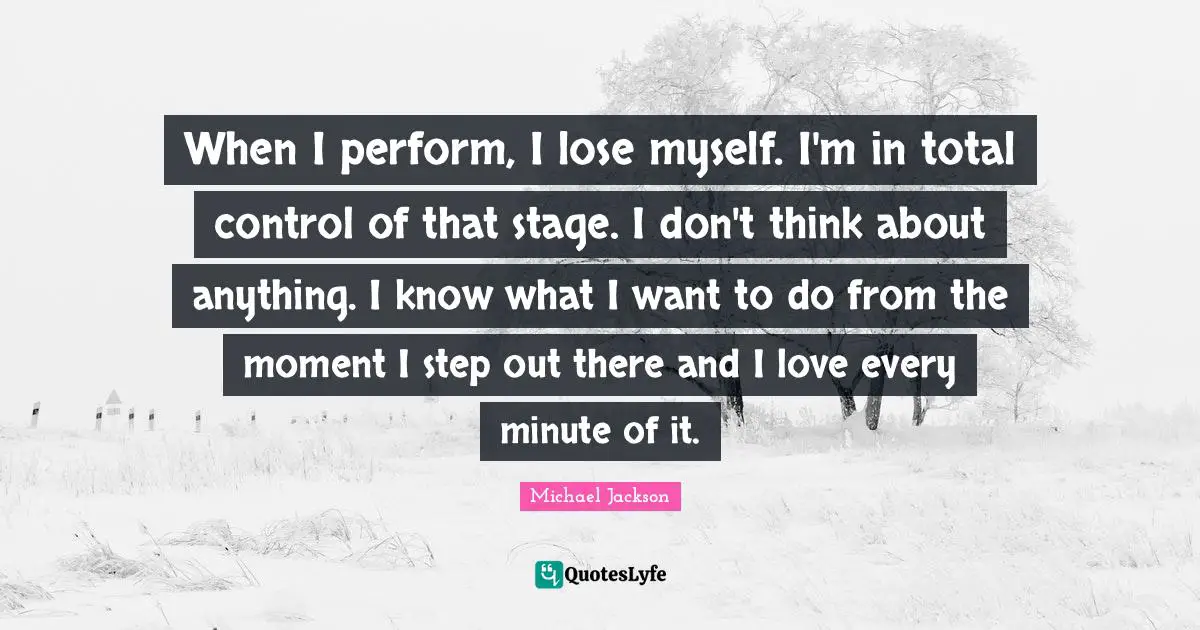 When I perform, I lose myself. I'm in total control of that stage. I don't think about anything. I know what I want to do from the moment I step out there and I love every minute of it.