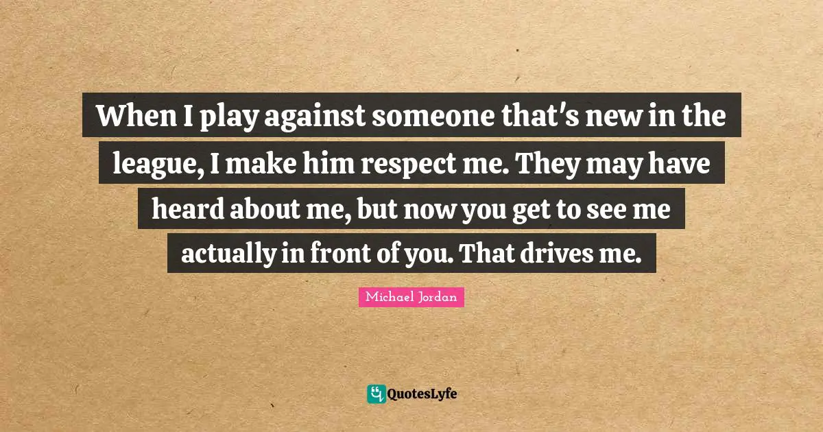 When I play against someone that's new in the league, I make him respect me. They may have heard about me, but now you get to see me actually in front of you. That drives me.