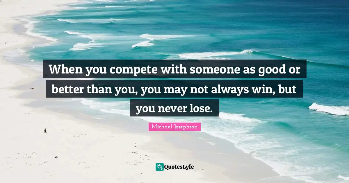 When you compete with someone as good or better than you, you may not always win, but you never lose.