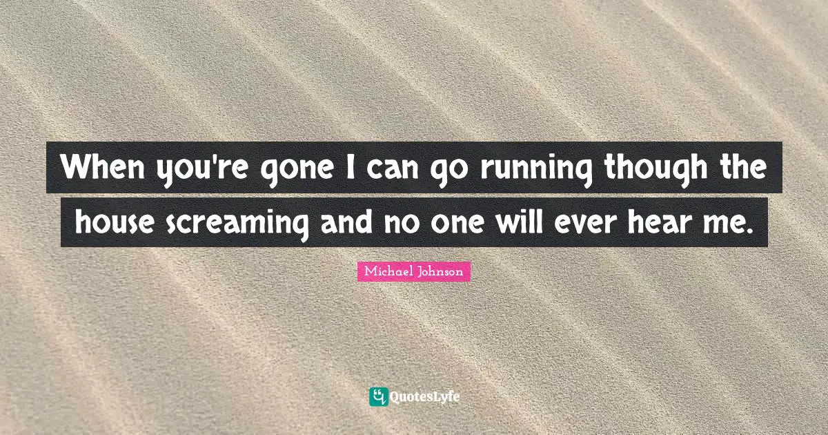 When you're gone I can go running though the house screaming and no one will ever hear me.