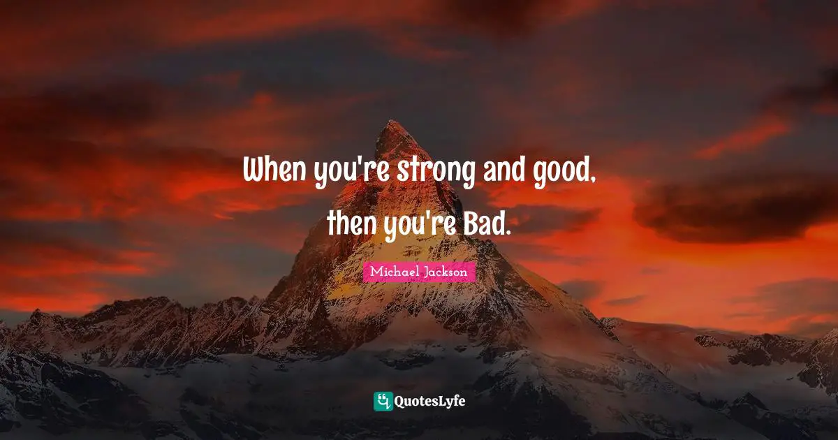 When you're strong and good, then you're Bad.