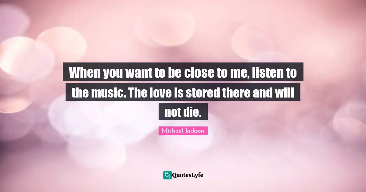 Michael  Jackson Quotes: "When you want to be close to me, listen to the music. The love is stored there and will not die."