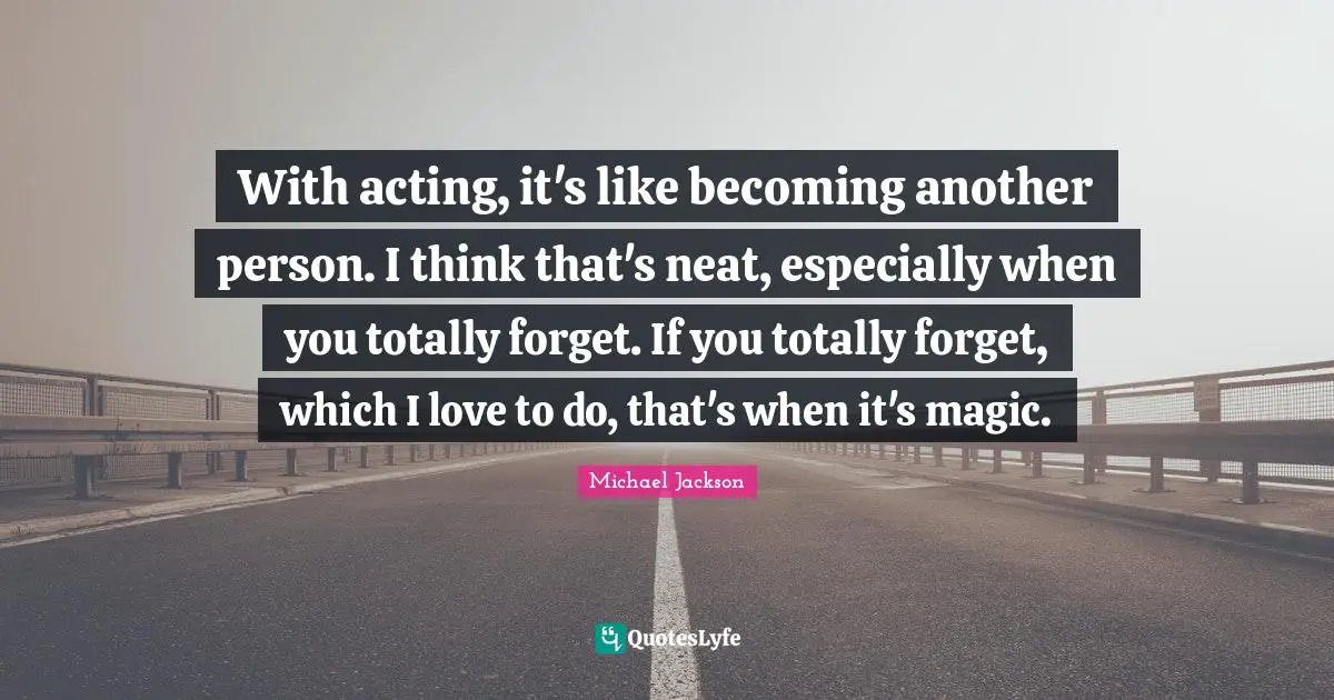 With acting, it's like becoming another person. I think that's neat, especially when you totally forget. If you totally forget, which I love to do, that's when it's magic.