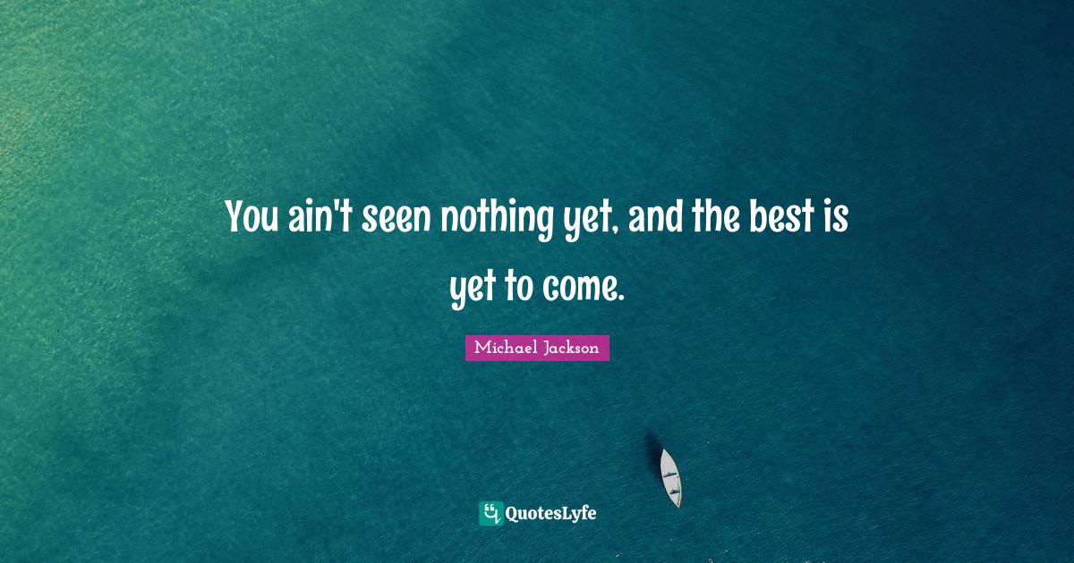 You ain't seen nothing yet, and the best is yet to come.... Quote by Michael Jackson QuotesLyfe