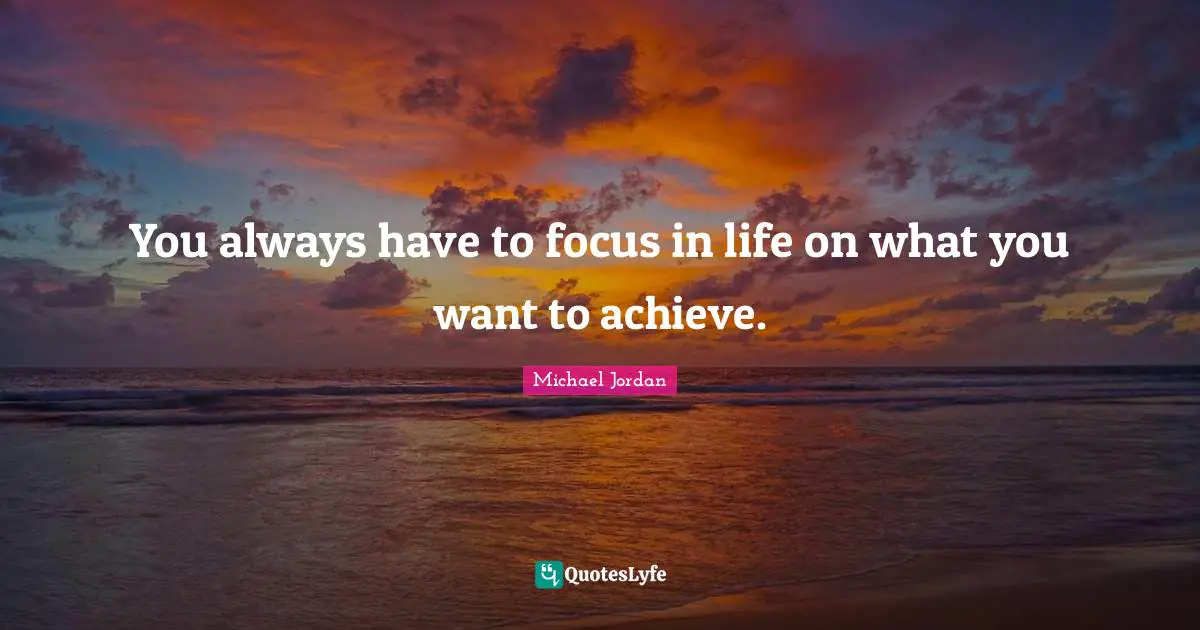 You always have to focus in life on what you want to achieve.