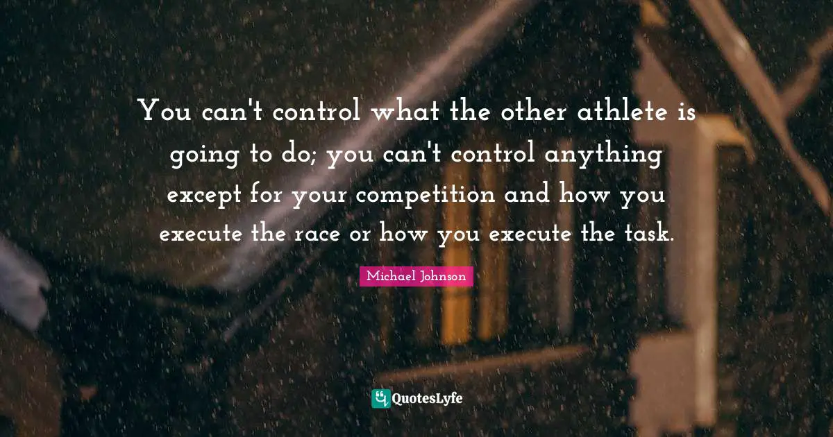 You can't control what the other athlete is going to do; you can't control anything except for your competition and how you execute the race or how you execute the task.