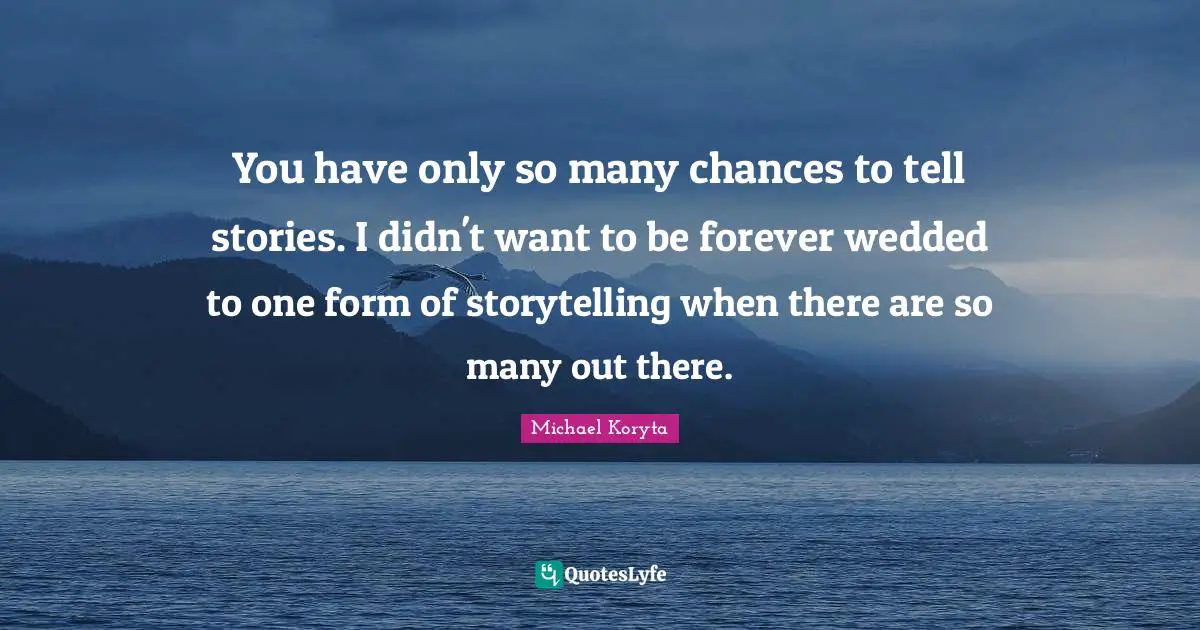 You have only so many chances to tell stories. I didn't want to be forever wedded to one form of storytelling when there are so many out there.