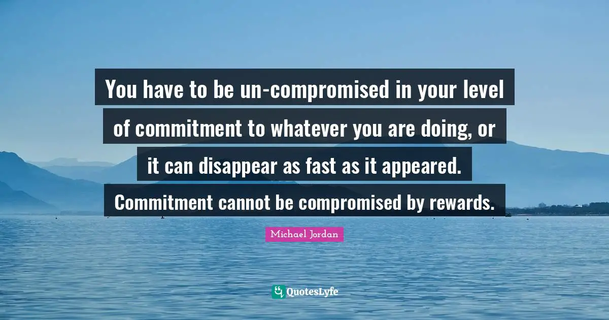 You have to be un-compromised in your level of commitment to whatever you are doing, or it can disappear as fast as it appeared. Commitment cannot be compromised by rewards.