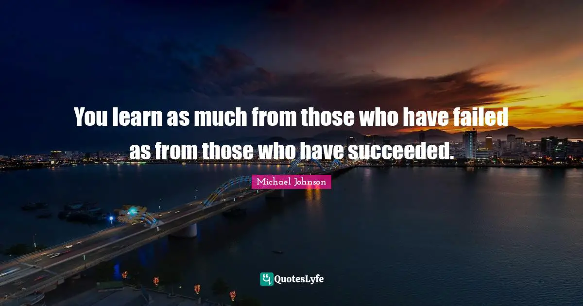 You learn as much from those who have failed as from those who have succeeded.