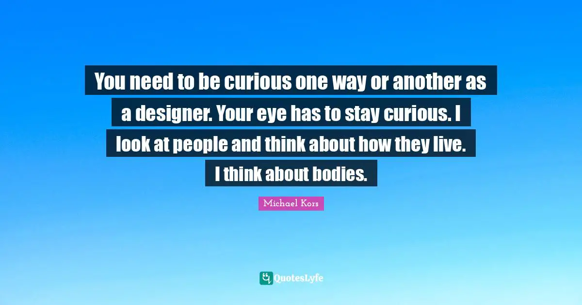 Michael Kors Quotes: "You need to be curious one way or another as a designer. Your eye has to stay curious. I look at people and think about how they live. I think about bodies."