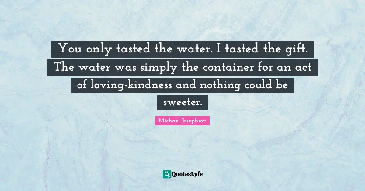You only tasted the water. I tasted the gift. The water was simply the container for an act of loving-kindness and nothing could be sweeter.
