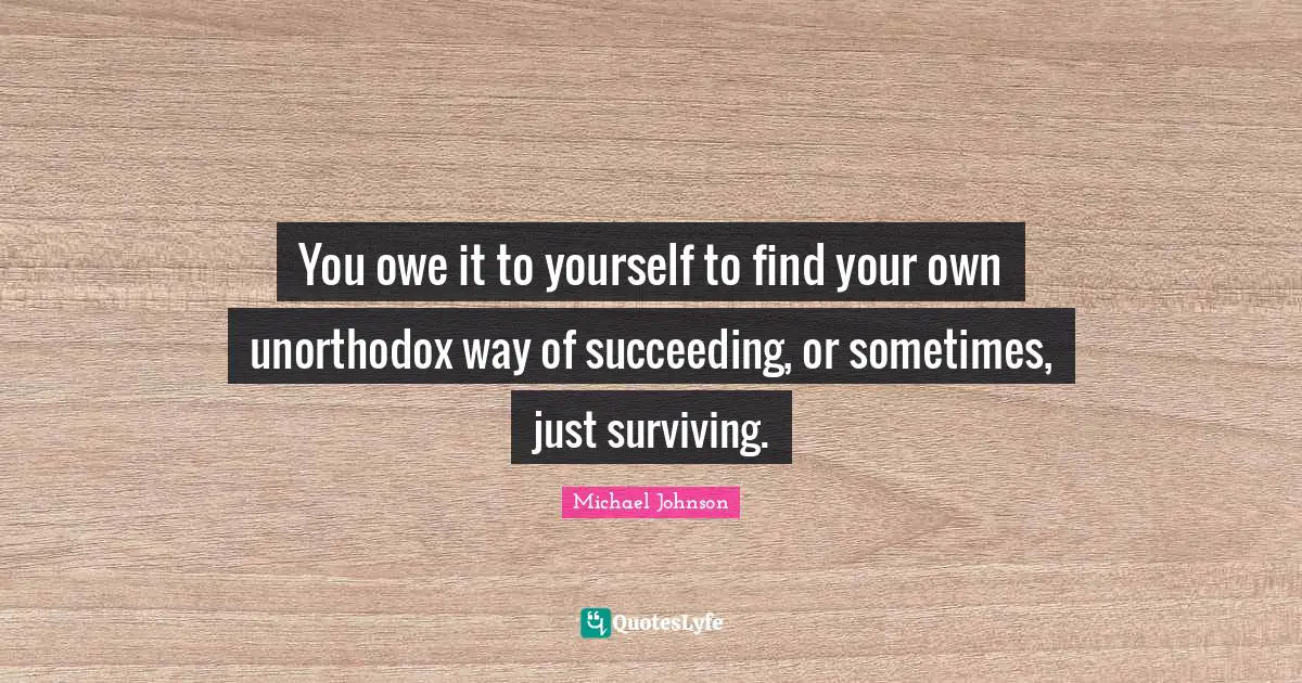 You owe it to yourself to find your own unorthodox way of succeeding, or sometimes, just surviving.