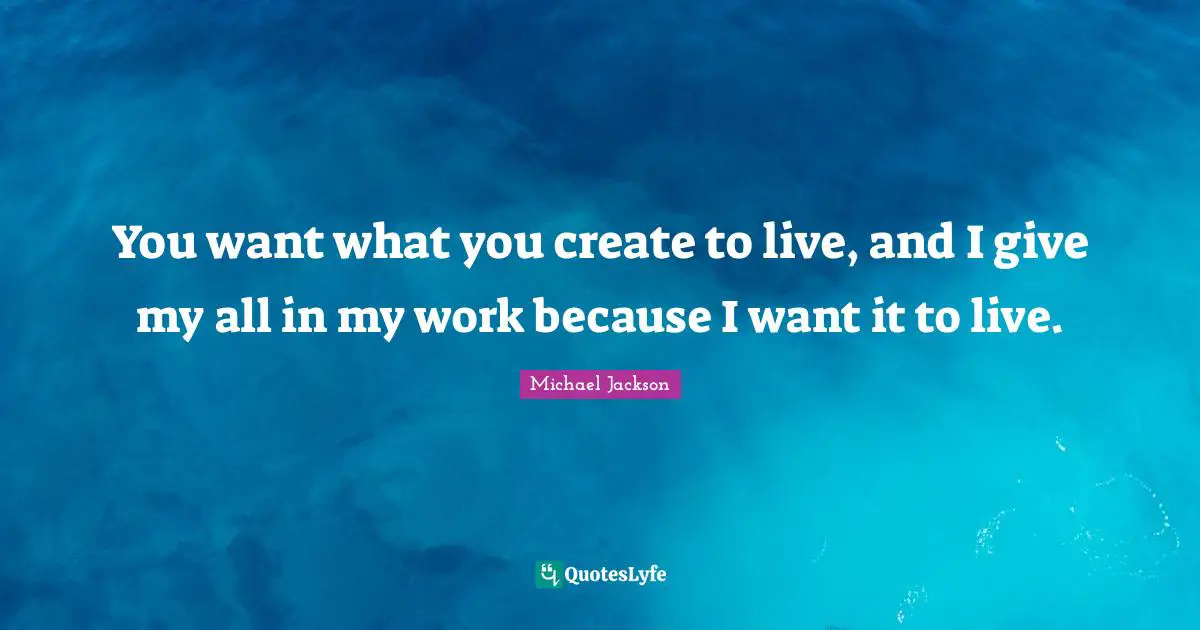 You want what you create to live, and I give my all in my work because I want it to live.