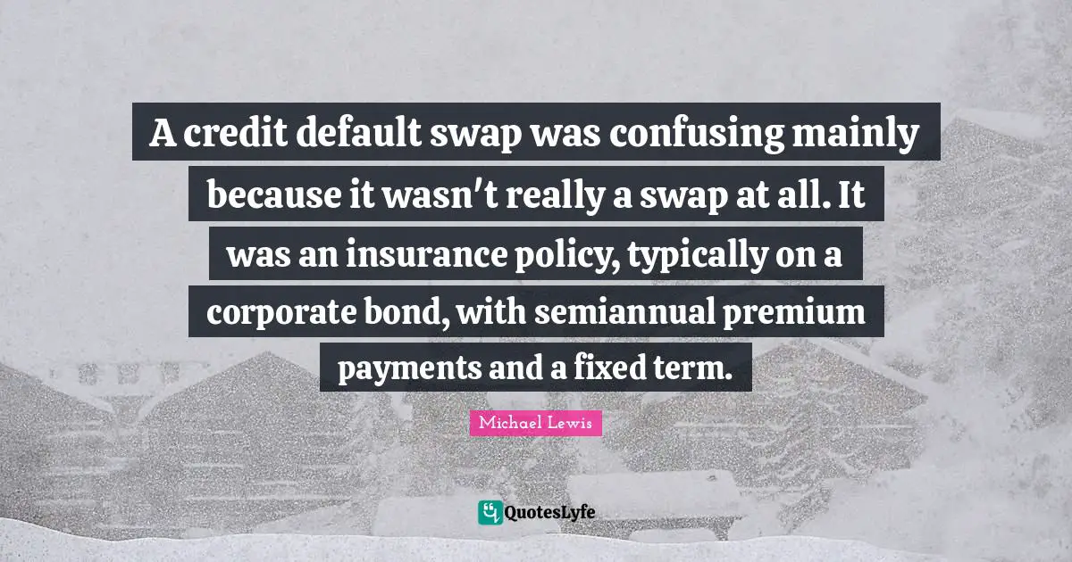 Default Quotes: "A credit default swap was confusing mainly because it wasn't really a swap at all. It was an insurance policy, typically on a corporate bond, with semiannual premium payments and a fixed term."
