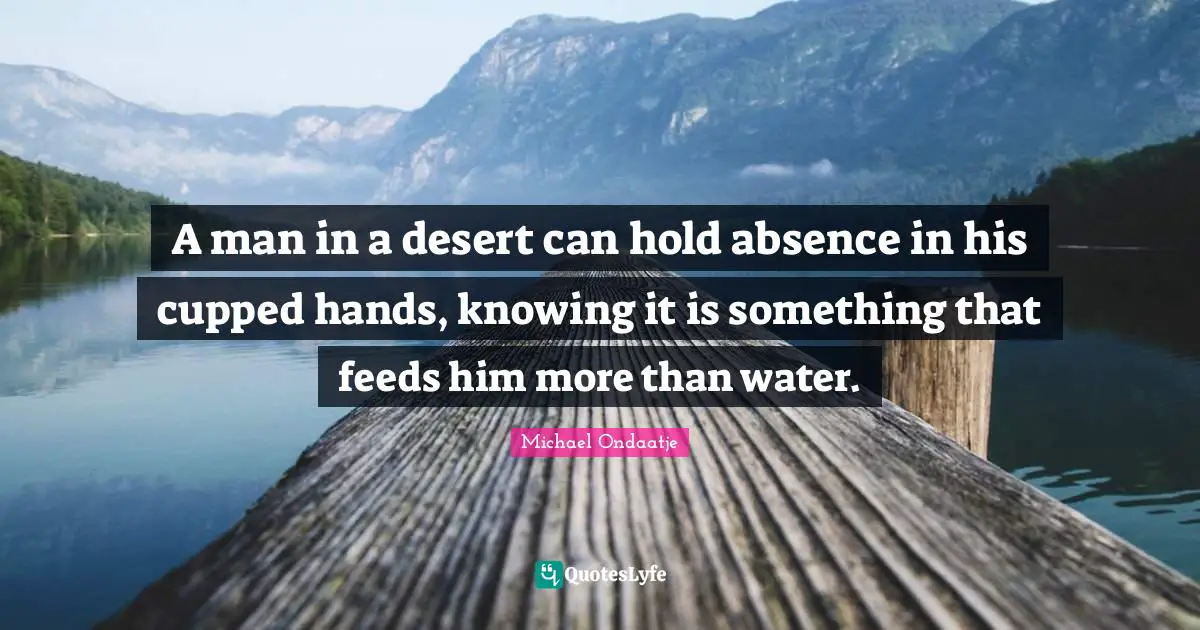 A man in a desert can hold absence in his cupped hands, knowing it is something that feeds him more than water.