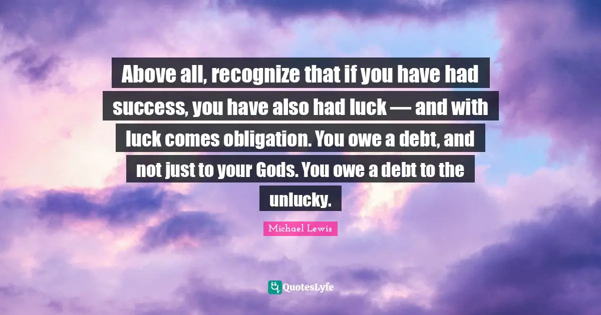 Michael   Lewis Quotes: "Above all, recognize that if you have had success, you have also had luck — and with luck comes obligation. You owe a debt, and not just to your Gods. You owe a debt to the unlucky."