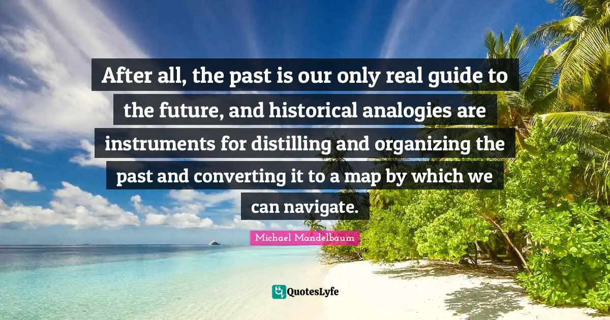 Analogies Quotes: "After all, the past is our only real guide to the future, and historical analogies are instruments for distilling and organizing the past and converting it to a map by which we can navigate."