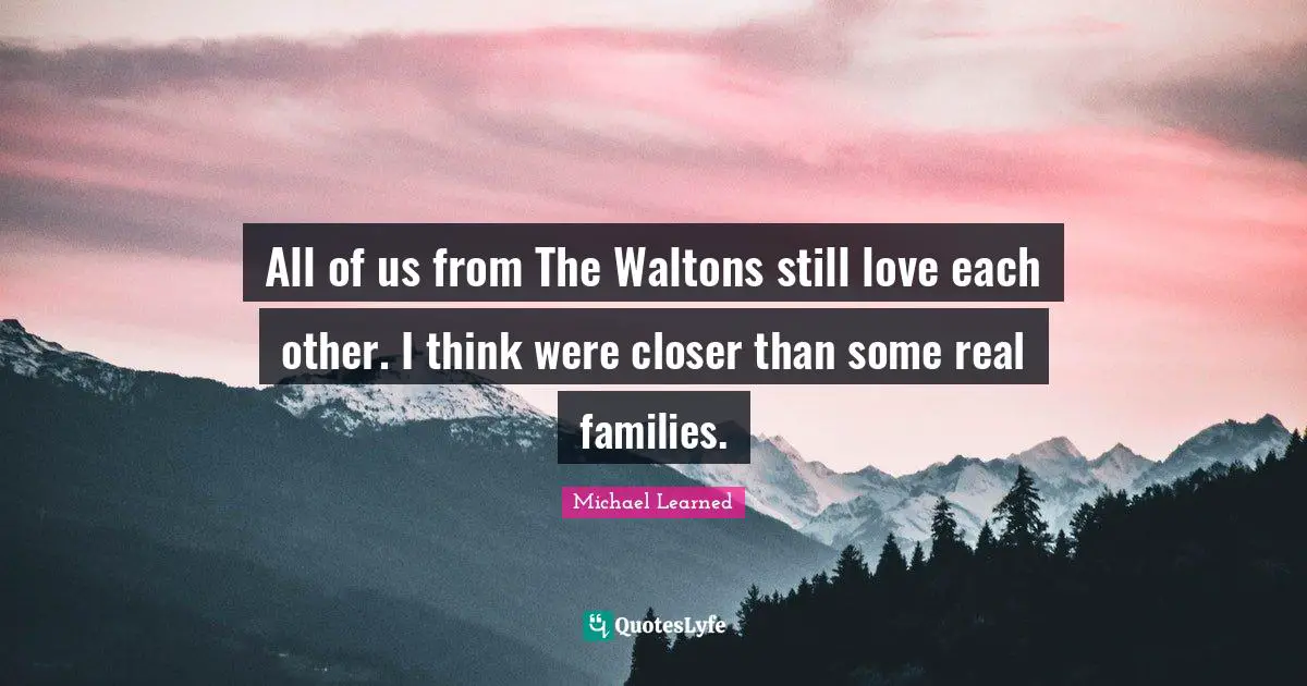 All of us from The Waltons still love each other. I think were closer than some real families.