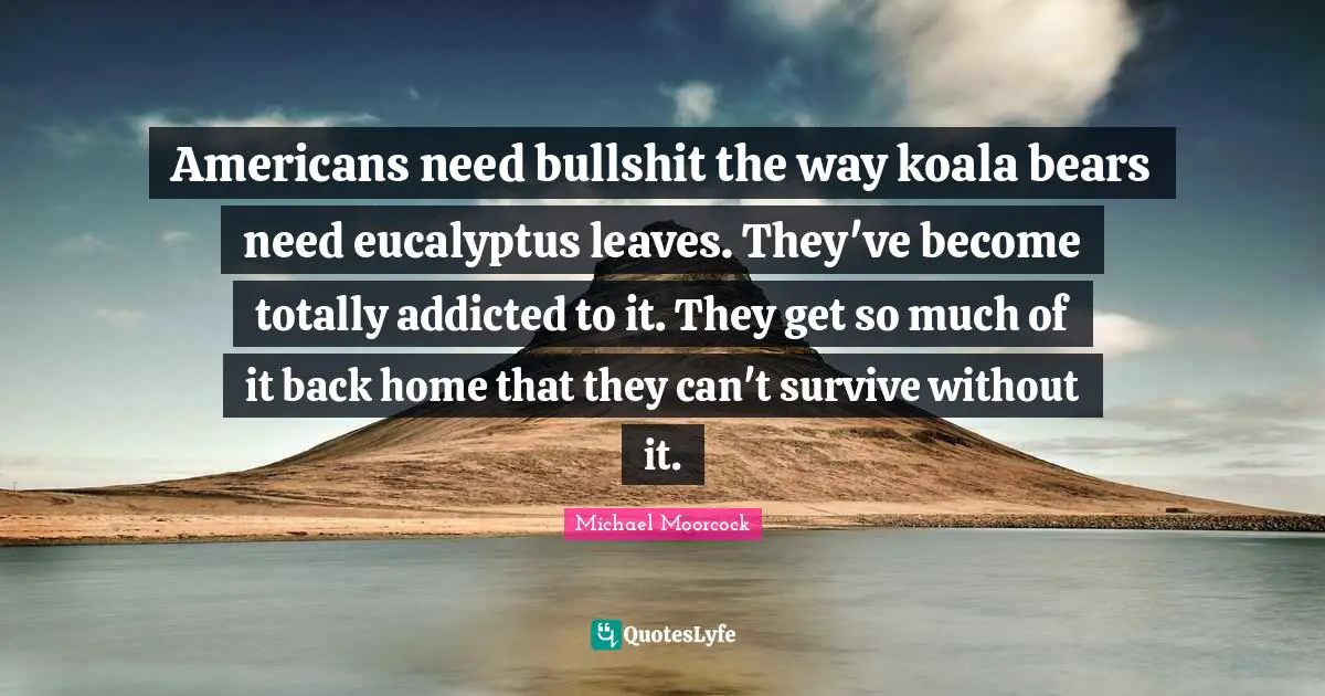 Americans need bullshit the way koala bears need eucalyptus leaves. They've become totally addicted to it. They get so much of it back home that they can't survive without it.