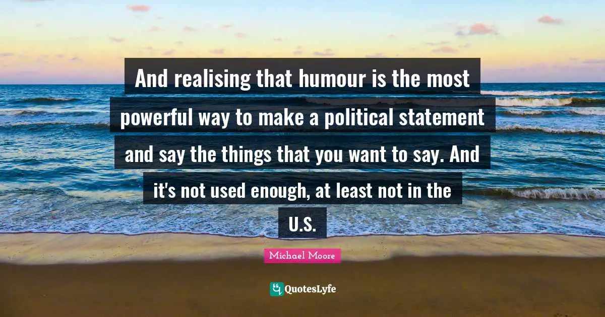 And realising that humour is the most powerful way to make a political statement and say the things that you want to say. And it's not used enough, at least not in the U.S.