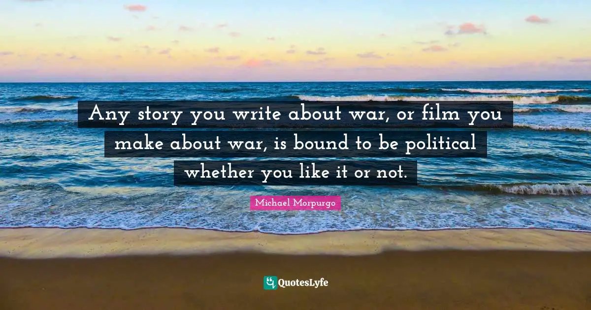 Any story you write about war, or film you make about war, is bound to be political whether you like it or not.