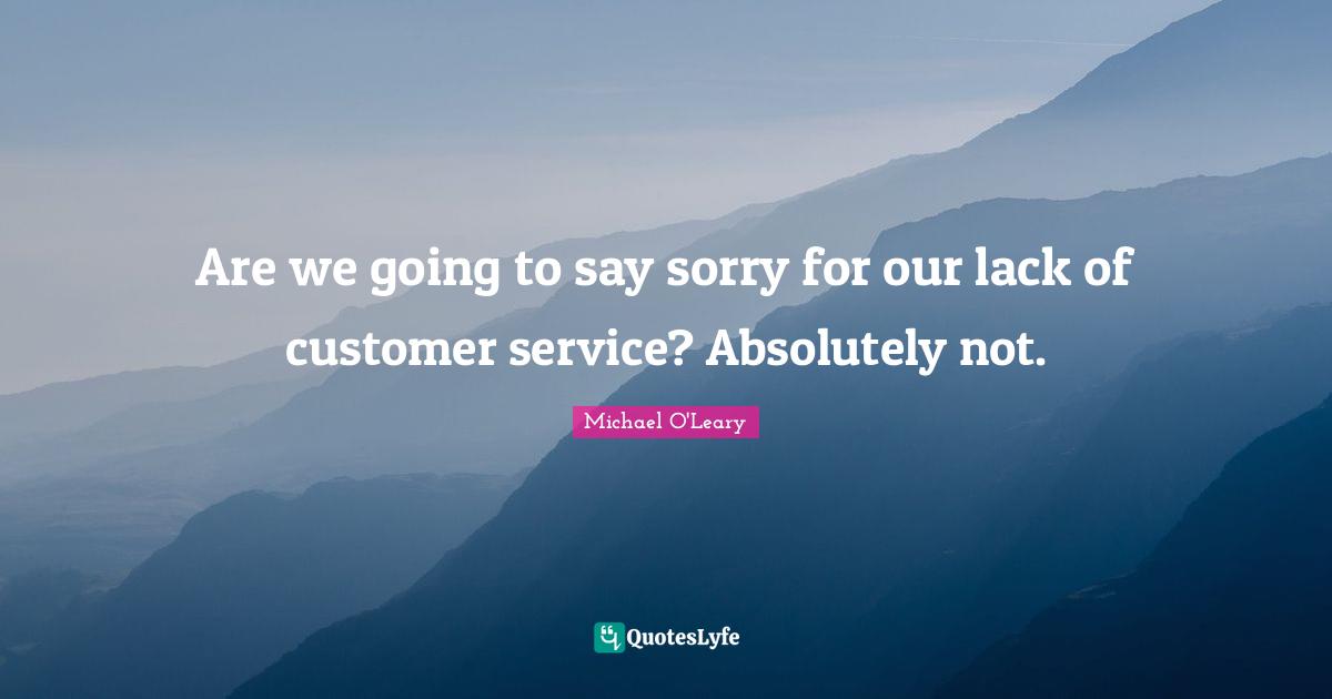 Are we going to say sorry for our lack of customer service? Absolutely not.